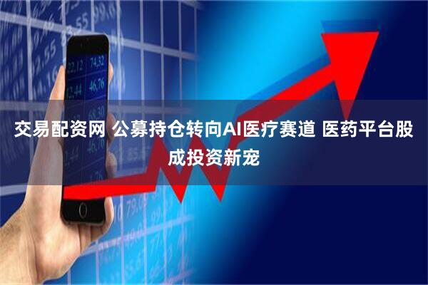 交易配资网 公募持仓转向AI医疗赛道 医药平台股成投资新宠