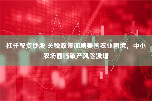 杠杆配资炒股 关税政策加剧美国农业困境，中小农场面临破产风险激增