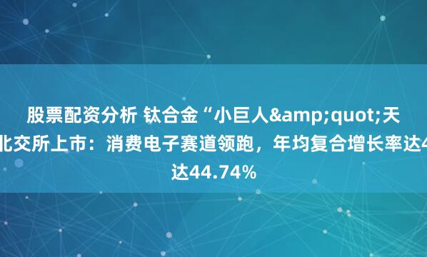 股票配资分析 钛合金“小巨人&quot;天工股份北交所上市：消费电子赛道领跑，年均复合增长率达44.74%
