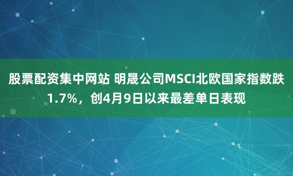 股票配资集中网站 明晟公司MSCI北欧国家指数跌1.7%，创4月9日以来最差单日表现