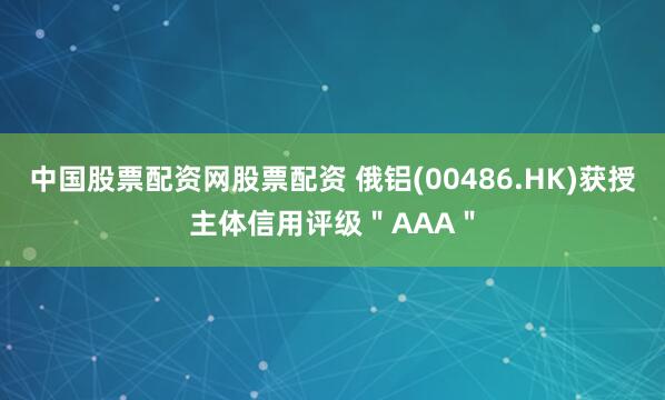 中国股票配资网股票配资 俄铝(00486.HK)获授主体信用评级＂AAA＂