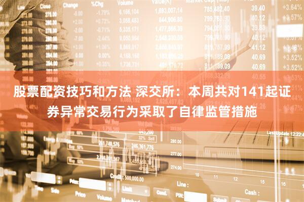 股票配资技巧和方法 深交所：本周共对141起证券异常交易行为采取了自律监管措施