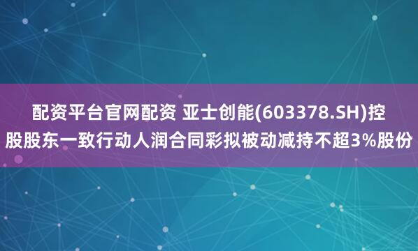 配资平台官网配资 亚士创能(603378.SH)控股股东一致行动人润合同彩拟被动减持不超3%股份