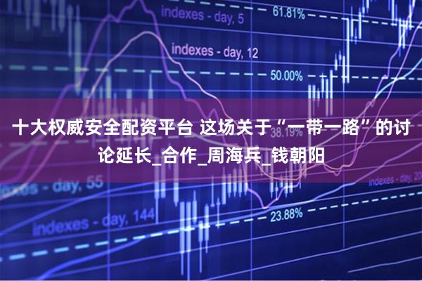 十大权威安全配资平台 这场关于“一带一路”的讨论延长_合作_周海兵_钱朝阳