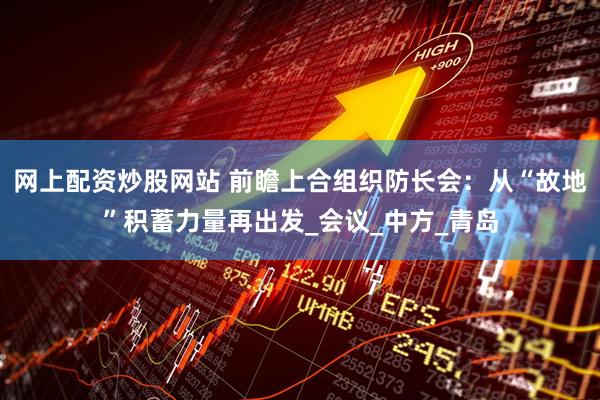 网上配资炒股网站 前瞻上合组织防长会：从“故地”积蓄力量再出发_会议_中方_青岛