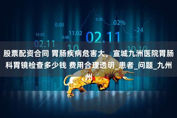股票配资合同 胃肠疾病危害大，宣城九洲医院胃肠科胃镜检查多少钱 费用合理透明_患者_问题_九州