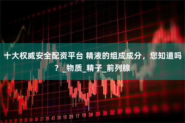 十大权威安全配资平台 精液的组成成分，您知道吗？_物质_精子_前列腺