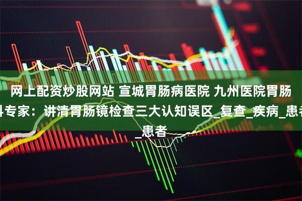 网上配资炒股网站 宣城胃肠病医院 九州医院胃肠科专家：讲清胃肠镜检查三大认知误区_复查_疾病_患者