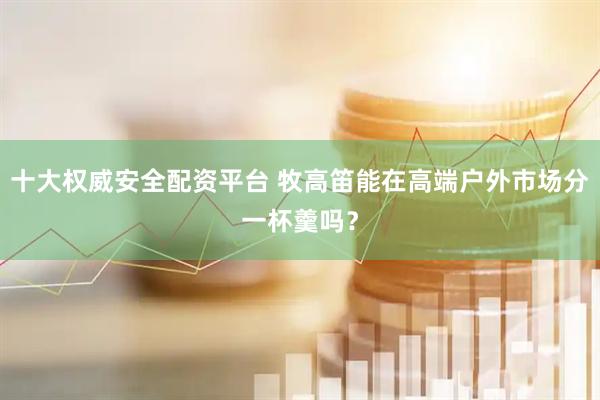 十大权威安全配资平台 牧高笛能在高端户外市场分一杯羹吗？