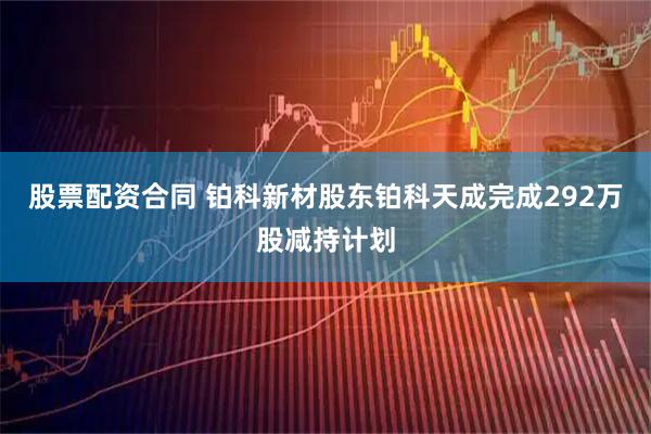 股票配资合同 铂科新材股东铂科天成完成292万股减持计划