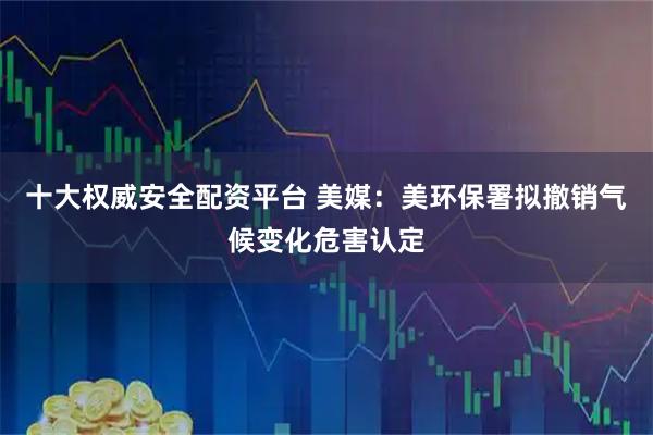 十大权威安全配资平台 美媒：美环保署拟撤销气候变化危害认定