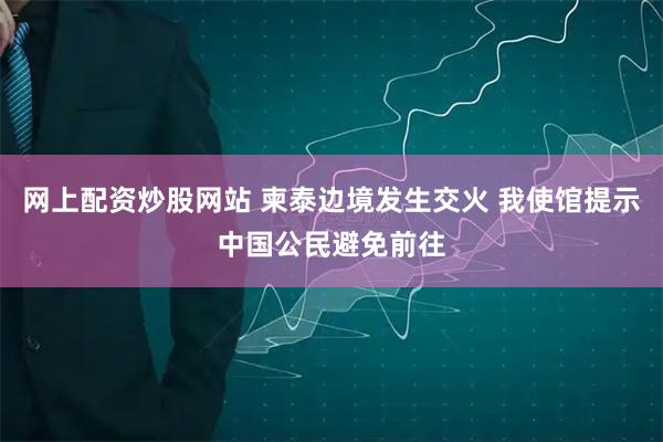 网上配资炒股网站 柬泰边境发生交火 我使馆提示中国公民避免前往