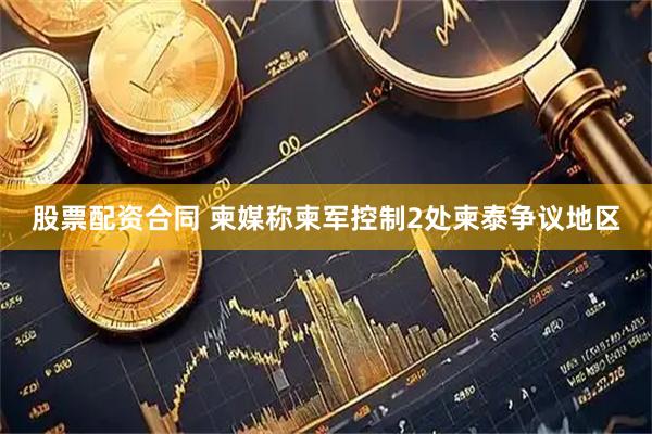 股票配资合同 柬媒称柬军控制2处柬泰争议地区