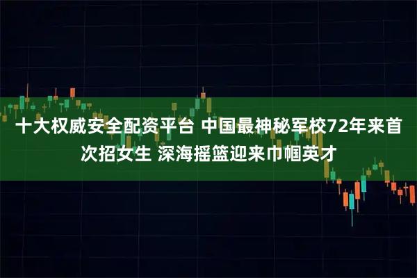 十大权威安全配资平台 中国最神秘军校72年来首次招女生 深海摇篮迎来巾帼英才