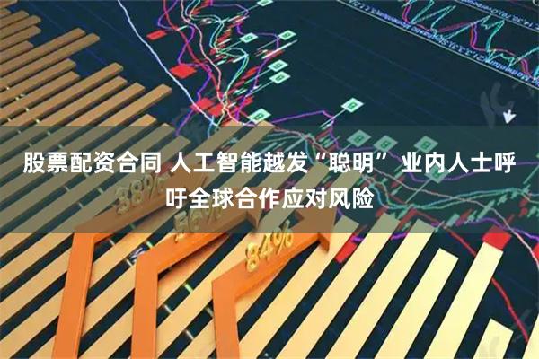 股票配资合同 人工智能越发“聪明” 业内人士呼吁全球合作应对风险