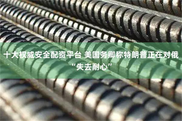 十大权威安全配资平台 美国务卿称特朗普正在对俄“失去耐心”