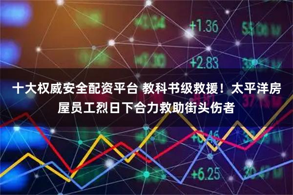 十大权威安全配资平台 教科书级救援！太平洋房屋员工烈日下合力救助街头伤者