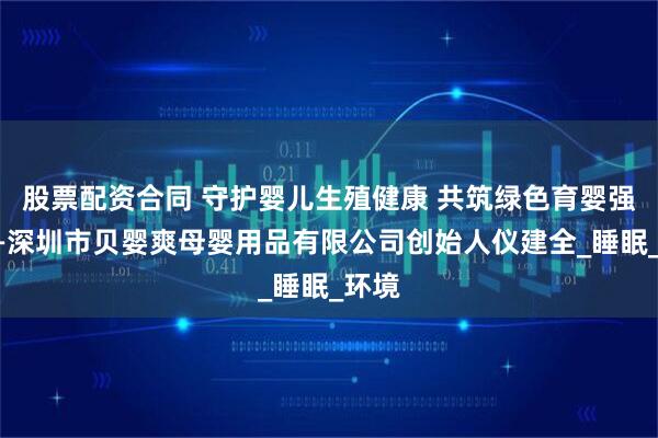 股票配资合同 守护婴儿生殖健康 共筑绿色育婴强国——深圳市贝婴爽母婴用品有限公司创始人仪建全_睡眠_环境