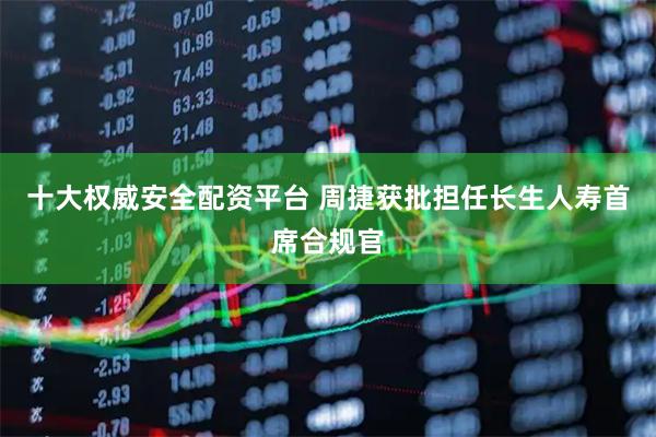 十大权威安全配资平台 周捷获批担任长生人寿首席合规官