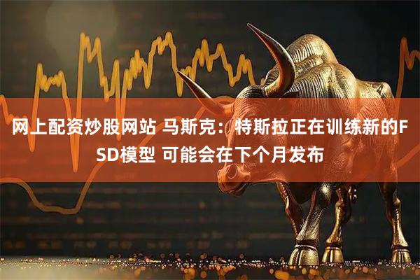 网上配资炒股网站 马斯克：特斯拉正在训练新的FSD模型 可能会在下个月发布