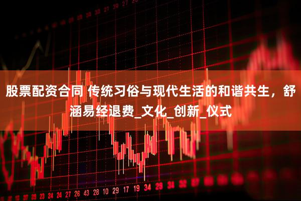 股票配资合同 传统习俗与现代生活的和谐共生，舒涵易经退费_文化_创新_仪式