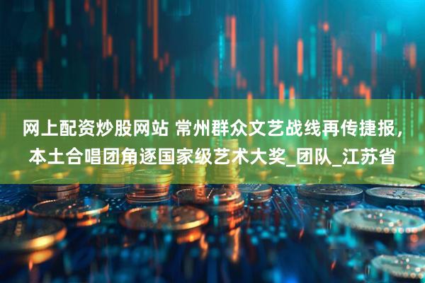网上配资炒股网站 常州群众文艺战线再传捷报，本土合唱团角逐国家级艺术大奖_团队_江苏省