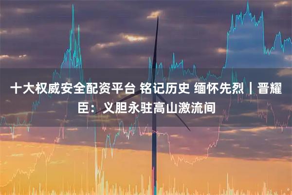十大权威安全配资平台 铭记历史 缅怀先烈｜晋耀臣：义胆永驻高山激流间