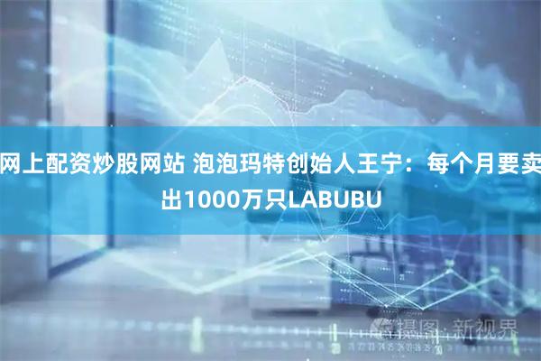 网上配资炒股网站 泡泡玛特创始人王宁：每个月要卖出1000万只LABUBU