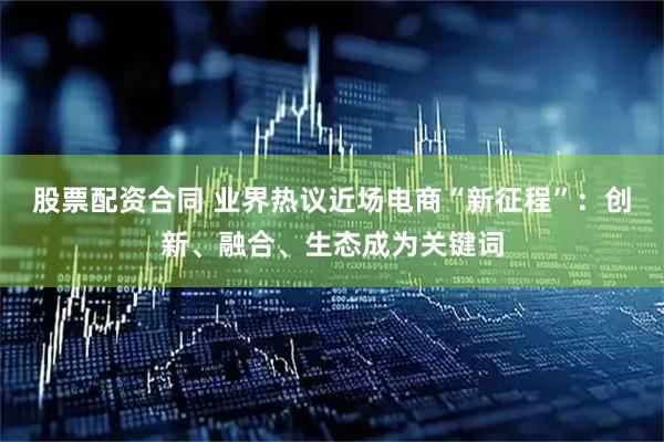 股票配资合同 业界热议近场电商“新征程”：创新、融合、生态成为关键词