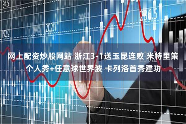 网上配资炒股网站 浙江3-1送玉昆连败 米特里策个人秀+任意球世界波 卡列洛首秀建功