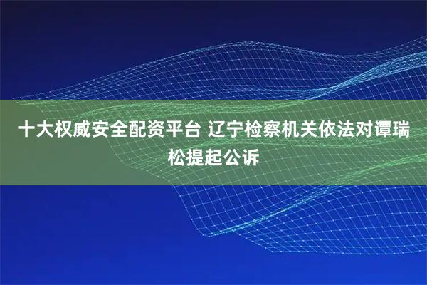 十大权威安全配资平台 辽宁检察机关依法对谭瑞松提起公诉