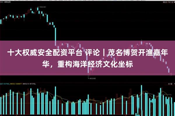十大权威安全配资平台 评论｜茂名博贺开渔嘉年华，重构海洋经济文化坐标