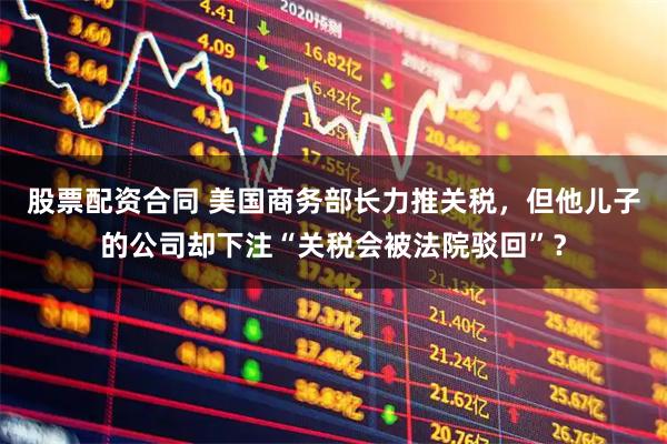 股票配资合同 美国商务部长力推关税，但他儿子的公司却下注“关税会被法院驳回”？