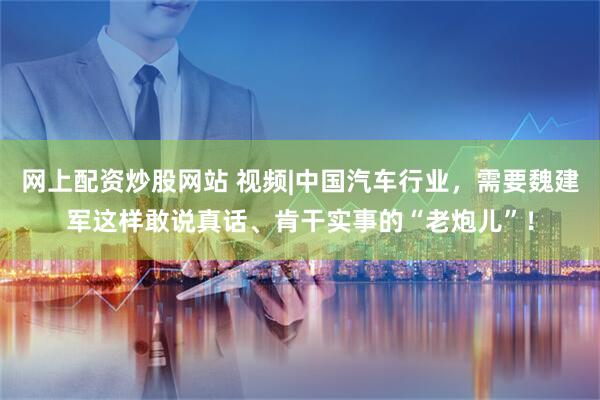 网上配资炒股网站 视频|中国汽车行业，需要魏建军这样敢说真话、肯干实事的“老炮儿”！
