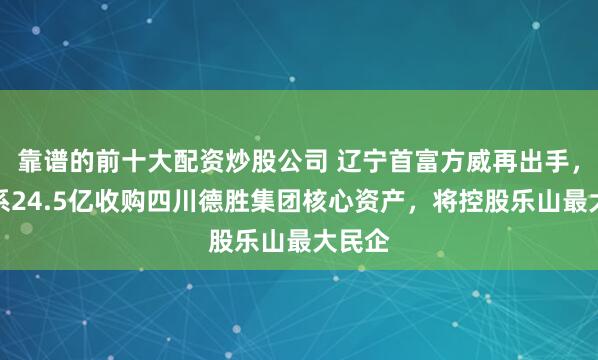 靠谱的前十大配资炒股公司 辽宁首富方威再出手，方大系24.5亿收购四川德胜集团核心资产，将控股乐山最大民企
