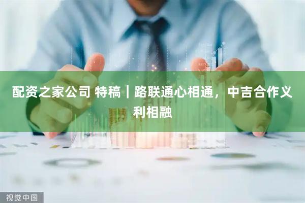 配资之家公司 特稿｜路联通心相通，中吉合作义利相融