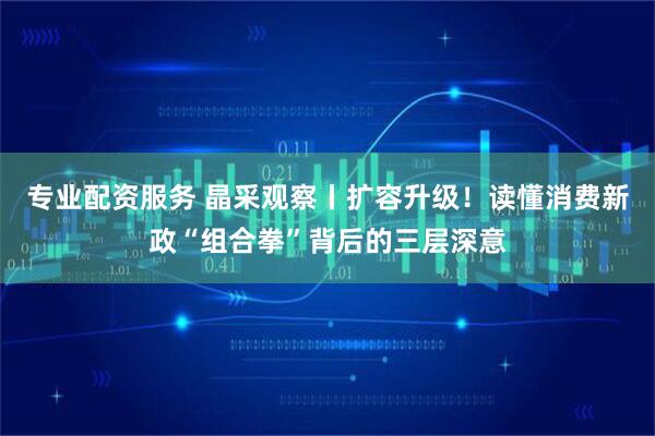 专业配资服务 晶采观察丨扩容升级！读懂消费新政“组合拳”背后的三层深意