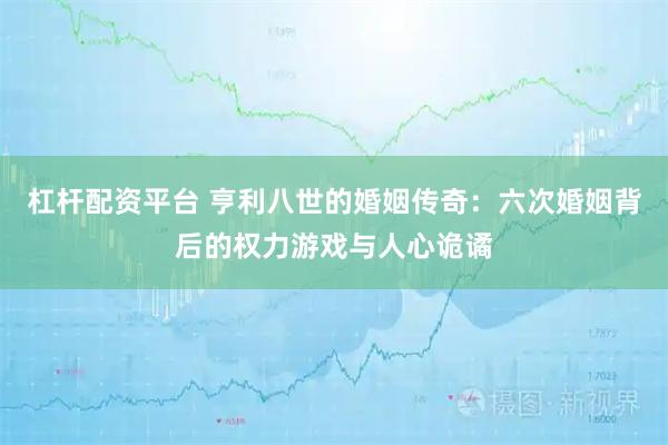 杠杆配资平台 亨利八世的婚姻传奇：六次婚姻背后的权力游戏与人心诡谲