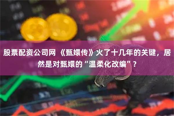 股票配资公司网 《甄嬛传》火了十几年的关键,居然是对甄嬛的“温柔化改编”?