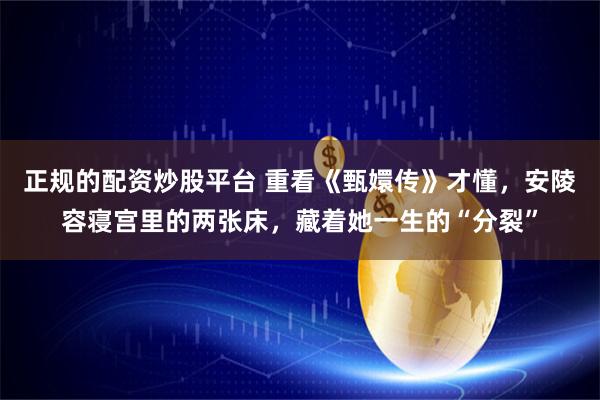 正规的配资炒股平台 重看《甄嬛传》才懂，安陵容寝宫里的两张床，藏着她一生的“分裂”