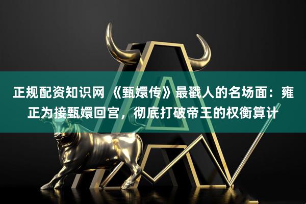 正规配资知识网 《甄嬛传》最戳人的名场面：雍正为接甄嬛回宫，彻底打破帝王的权衡算计