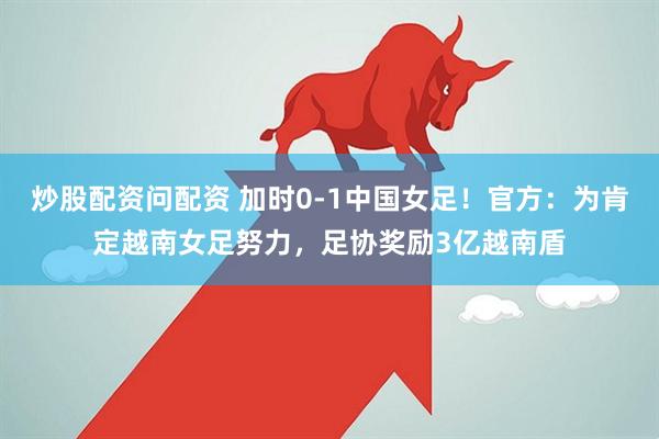 炒股配资问配资 加时0-1中国女足！官方：为肯定越南女足努力，足协奖励3亿越南盾