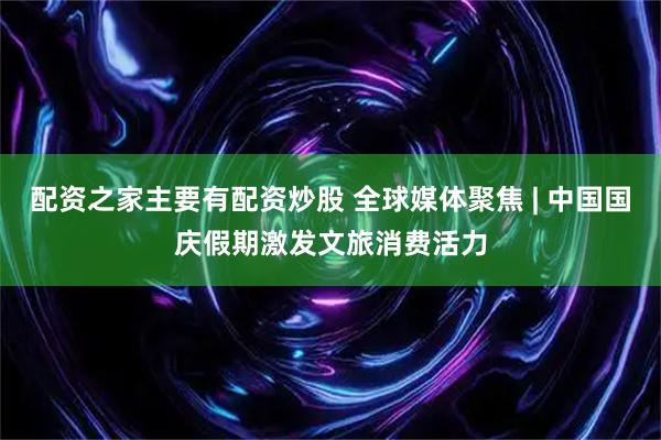 配资之家主要有配资炒股 全球媒体聚焦 | 中国国庆假期激发文旅消费活力